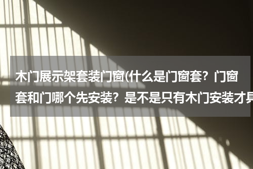 木门展示架套装门窗(什么是门窗套？门窗套和门哪个先安装？是不是只有木门安装才具有门窗套？)