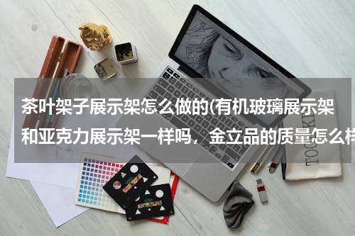 茶叶架子展示架怎么做的(有机玻璃展示架和亚克力展示架一样吗，金立品的质量怎么样，不是透明的能做吗，有没有做过的？)