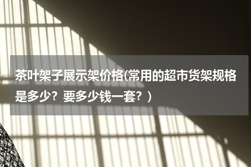 茶叶架子展示架价格(常用的超市货架规格是多少？要多少钱一套？)