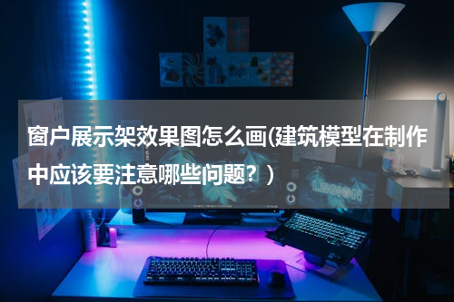 窗户展示架效果图怎么画(建筑模型在制作中应该要注意哪些问题？)