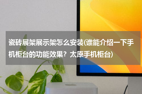 瓷砖展架展示架怎么安装(谁能介绍一下手机柜台的功能效果？太原手机柜台)