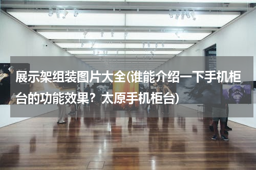 展示架组装图片大全(谁能介绍一下手机柜台的功能效果？太原手机柜台)