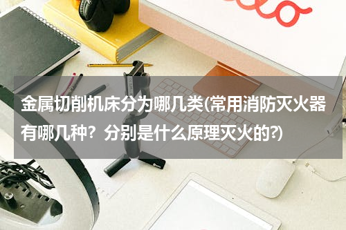 金属切削机床分为哪几类(常用消防灭火器有哪几种？分别是什么原理灭火的?)