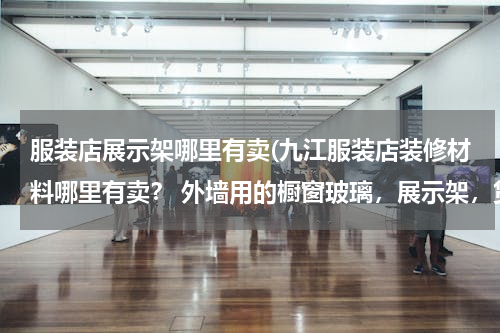 服装店展示架哪里有卖(九江服装店装修材料哪里有卖？ 外墙用的橱窗玻璃，展示架，货架，)