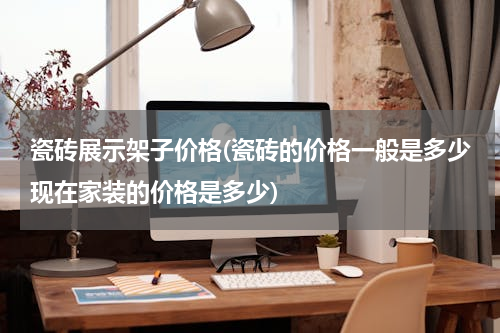 瓷砖展示架子价格(瓷砖的价格一般是多少现在家装的价格是多少)
