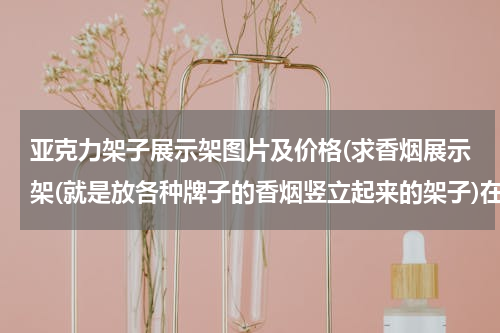 亚克力架子展示架图片及价格(求香烟展示架(就是放各种牌子的香烟竖立起来的架子)在顺德哪里有卖?一般多少钱?)
