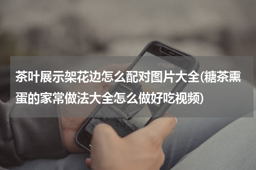 茶叶展示架花边怎么配对图片大全(糖茶熏蛋的家常做法大全怎么做好吃视频)