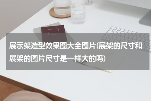 展示架造型效果图大全图片(展架的尺寸和展架的图片尺寸是一样大的吗)