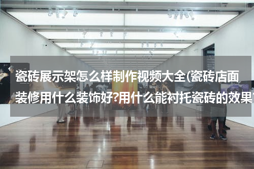 瓷砖展示架怎么样制作视频大全(瓷砖店面装修用什么装饰好?用什么能衬托瓷砖的效果?)