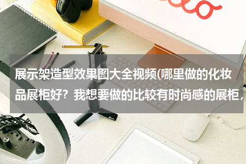 展示架造型效果图大全视频(哪里做的化妆品展柜好？我想要做的比较有时尚感的展柜，有谁做过的，给介绍一下吧！)