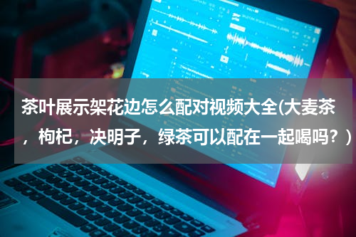 茶叶展示架花边怎么配对视频大全(大麦茶，枸杞，决明子，绿茶可以配在一起喝吗？)
