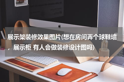 展示架装修效果图片(想在房间弄个球鞋墙，展示柜 有人会做装修设计图吗)