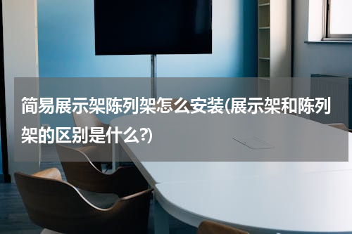 简易展示架陈列架怎么安装(展示架和陈列架的区别是什么?)
