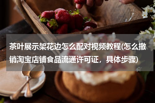 茶叶展示架花边怎么配对视频教程(怎么撤销淘宝店铺食品流通许可证，具体步骤)