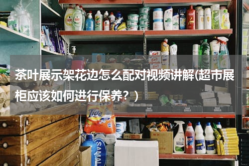 茶叶展示架花边怎么配对视频讲解(超市展柜应该如何进行保养？)