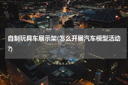 自制玩具车展示架(怎么开展汽车模型活动?)