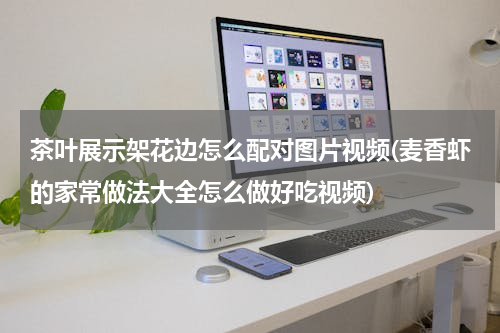 茶叶展示架花边怎么配对图片视频(麦香虾的家常做法大全怎么做好吃视频)