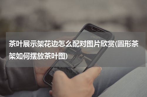 茶叶展示架花边怎么配对图片欣赏(圆形茶架如何摆放茶叶图)