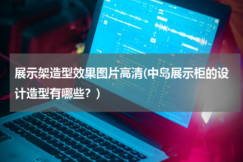 展示架造型效果图片高清(中岛展示柜的设计造型有哪些？)