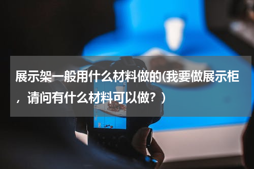 展示架一般用什么材料做的(我要做展示柜，请问有什么材料可以做？)