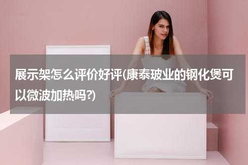 展示架怎么评价好评(康泰玻业的钢化煲可以微波加热吗?)