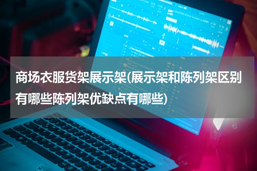 商场衣服货架展示架(展示架和陈列架区别有哪些陈列架优缺点有哪些)
