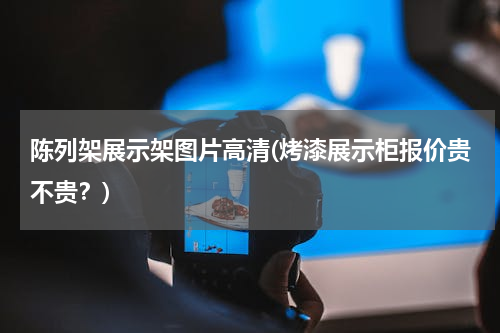 陈列架展示架图片高清(烤漆展示柜报价贵不贵？)