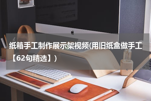 纸箱手工制作展示架视频(用旧纸盒做手工【62句精选】)