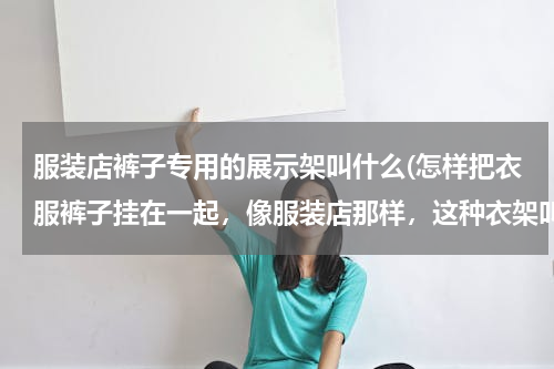 服装店裤子专用的展示架叫什么(怎样把衣服裤子挂在一起，像服装店那样，这种衣架叫什么衣架？也可以说说你们的方法！呀呀呀h)