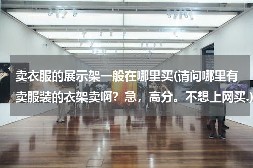 卖衣服的展示架一般在哪里买(请问哪里有卖服装的衣架卖啊？急，高分。不想上网买.)