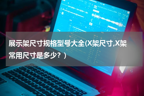 展示架尺寸规格型号大全(X架尺寸,X架常用尺寸是多少？)
