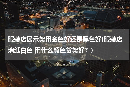服装店展示架用金色好还是黑色好(服装店墙纸白色 用什么颜色货架好？)