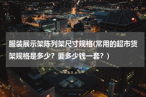 服装展示架陈列架尺寸规格(常用的超市货架规格是多少？要多少钱一套？)