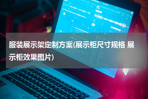 服装展示架定制方案(展示柜尺寸规格 展示柜效果图片)