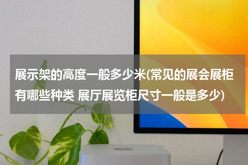 展示架的高度一般多少米(常见的展会展柜有哪些种类 展厅展览柜尺寸一般是多少)
