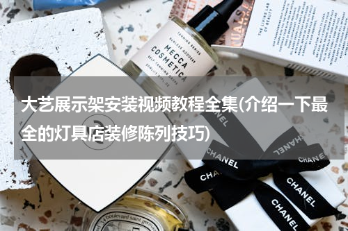 大艺展示架安装视频教程全集(介绍一下最全的灯具店装修陈列技巧)