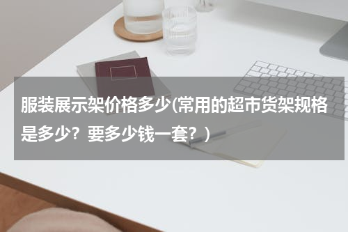 服装展示架价格多少(常用的超市货架规格是多少？要多少钱一套？)