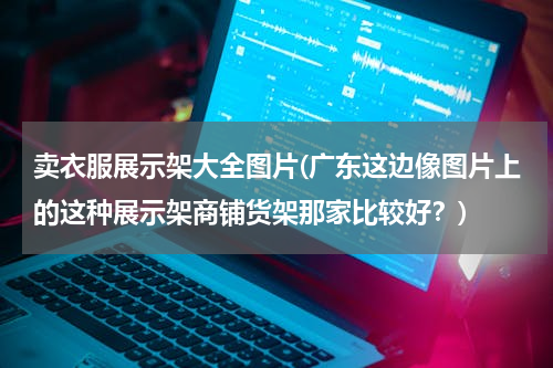 卖衣服展示架大全图片(广东这边像图片上的这种展示架商铺货架那家比较好？)
