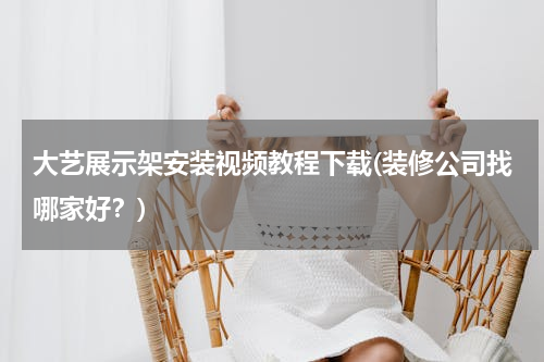 大艺展示架安装视频教程下载(装修公司找哪家好？)