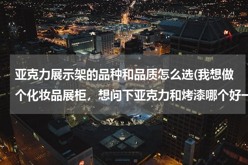 亚克力展示架的品种和品质怎么选(我想做个化妆品展柜，想问下亚克力和烤漆哪个好一点呢？)