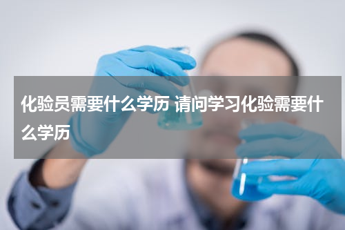 化验员需要什么学历 请问学习化验需要什么学历