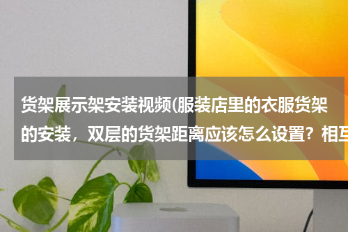 货架展示架安装视频(服装店里的衣服货架的安装，双层的货架距离应该怎么设置？相互之间有多少距离？比如:从地板到第一层货架)
