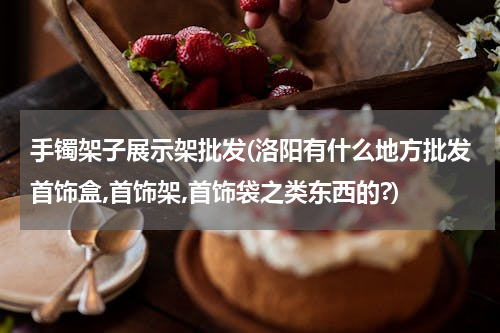 手镯架子展示架批发(洛阳有什么地方批发首饰盒,首饰架,首饰袋之类东西的?)