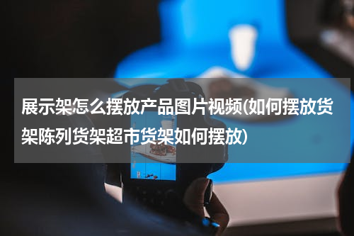 展示架怎么摆放产品图片视频(如何摆放货架陈列货架超市货架如何摆放)
