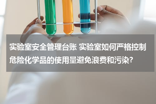 实验室安全管理台账 实验室如何严格控制危险化学品的使用量避免浪费和污染？