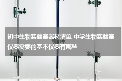 初中生物实验室器材清单 中学生物实验室仪器需要的基本仪器有哪些