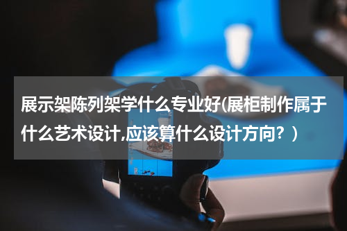 展示架陈列架学什么专业好(展柜制作属于什么艺术设计,应该算什么设计方向？)