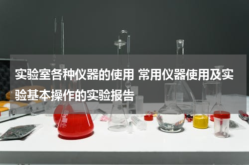 实验室各种仪器的使用 常用仪器使用及实验基本操作的实验报告