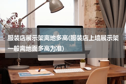服装店展示架离地多高(服装店上墙展示架一般离地面多高为准)