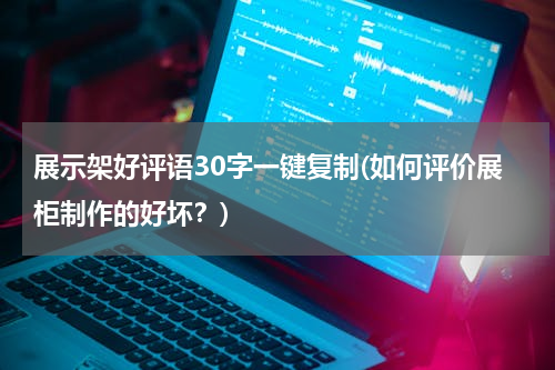 展示架好评语30字一键复制(如何评价展柜制作的好坏？)